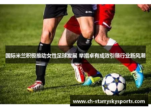 国际米兰积极推动女性足球发展 举措卓有成效引领行业新风潮